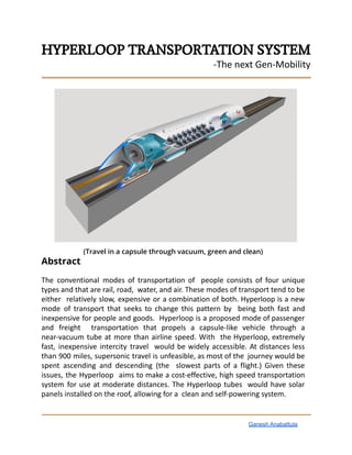 HYPERLOOP TRANSPORTATION SYSTEM
-The next Gen-Mobility
(Travel in a capsule through vacuum, green and clean)
Abstract
The conventional modes of transportation of people consists of four unique
types and that are rail, road, water, and air. These modes of transport tend to be
either relatively slow, expensive or a combination of both. Hyperloop is a new
mode of transport that seeks to change this pattern by being both fast and
inexpensive for people and goods. Hyperloop is a proposed mode of passenger
and freight transportation that propels a capsule-like vehicle through a
near-vacuum tube at more than airline speed. With the Hyperloop, extremely
fast, inexpensive intercity travel would be widely accessible. At distances less
than 900 miles, supersonic travel is unfeasible, as most of the journey would be
spent ascending and descending (the slowest parts of a flight.) Given these
issues, the Hyperloop aims to make a cost-effective, high speed transportation
system for use at moderate distances. The Hyperloop tubes would have solar
panels installed on the roof, allowing for a clean and self-powering system.
Ganesh Anabattula
 