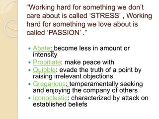 “Working hard for something we don’t
care about is called ‘STRESS’ , Working
hard for something we love about is
called ‘PASSION’ .”
 Abate: become less in amount or
intensity
 Propitiate: make peace with
 Quibble: evade the truth of a point by
raising irrelevant objections
 Gregarious: temperamentally seeking
and enjoying the company of others
 Iconoclastic: characterized by attack on
established beliefs
 