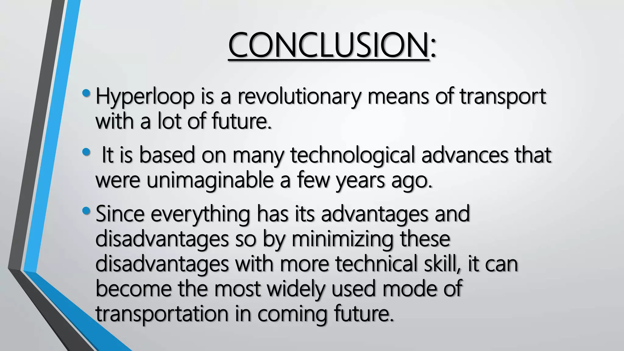 CONCLUSION:
•Hyperloop is a revolutionary means of transport
with a lot of future.
• It is based on many technological advances that
were unimaginable a few years ago.
•Since everything has its advantages and
disadvantages so by minimizing these
disadvantages with more technical skill, it can
become the most widely used mode of
transportation in coming future.
 