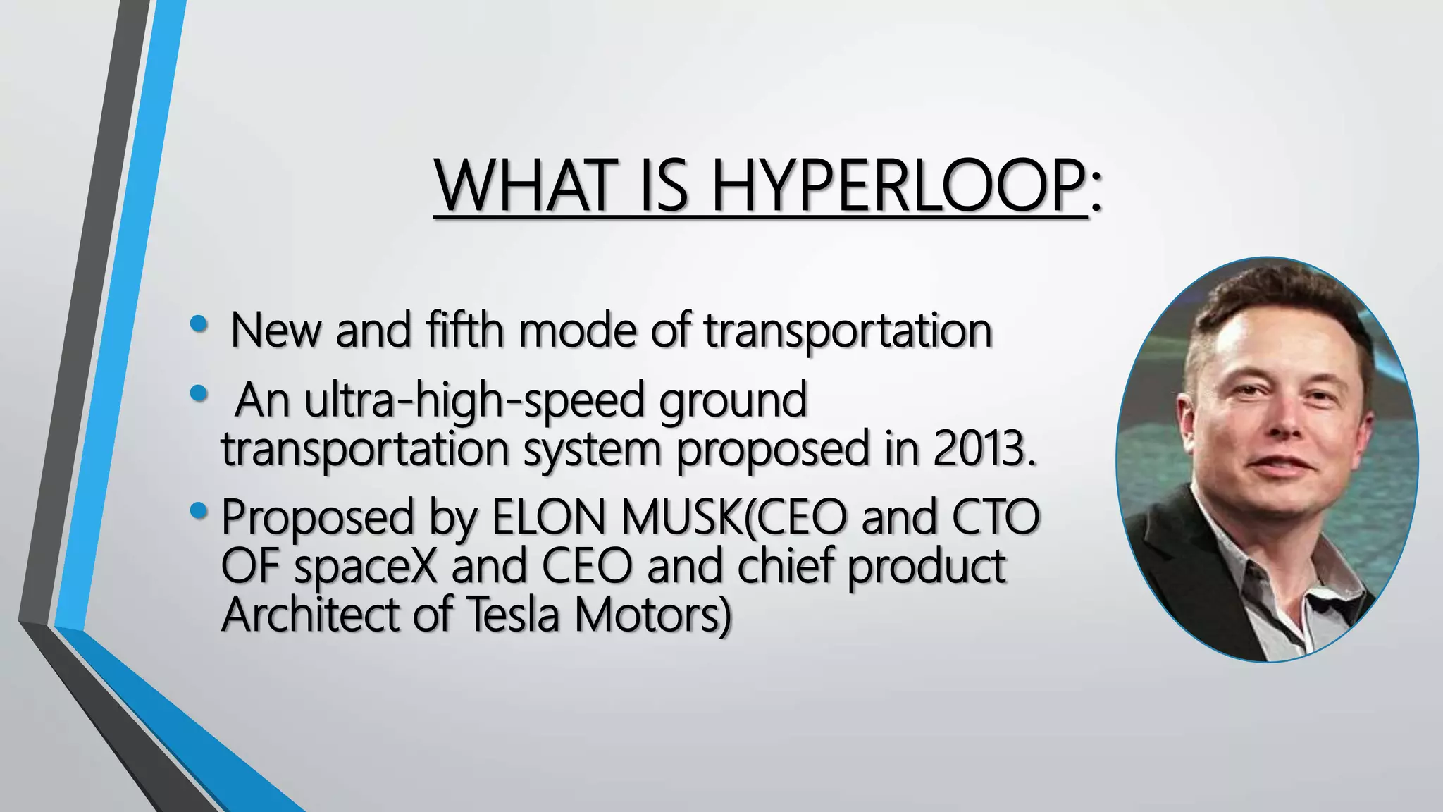 WHAT IS HYPERLOOP:
• New and fifth mode of transportation
• An ultra-high-speed ground
transportation system proposed in 2013.
• Proposed by ELON MUSK(CEO and CTO
OF spaceX and CEO and chief product
Architect of Tesla Motors)
 