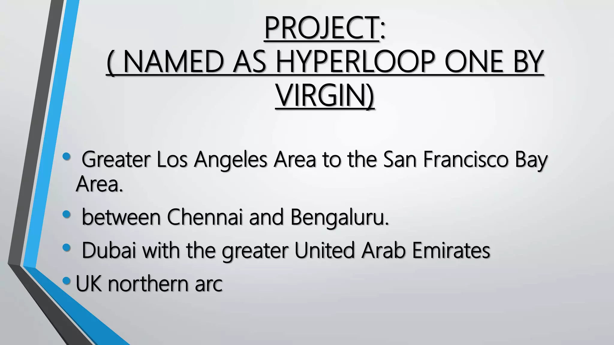 PROJECT:
( NAMED AS HYPERLOOP ONE BY
VIRGIN)
• Greater Los Angeles Area to the San Francisco Bay
Area.
• between Chennai and Bengaluru.
• Dubai with the greater United Arab Emirates
•UK northern arc
 