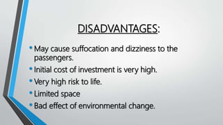 DISADVANTAGES:
•May cause suffocation and dizziness to the
passengers.
•Initial cost of investment is very high.
•Very high risk to life.
•Limited space
•Bad effect of environmental change.
 