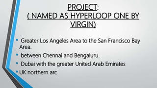 PROJECT:
( NAMED AS HYPERLOOP ONE BY
VIRGIN)
• Greater Los Angeles Area to the San Francisco Bay
Area.
• between Chennai and Bengaluru.
• Dubai with the greater United Arab Emirates
•UK northern arc
 