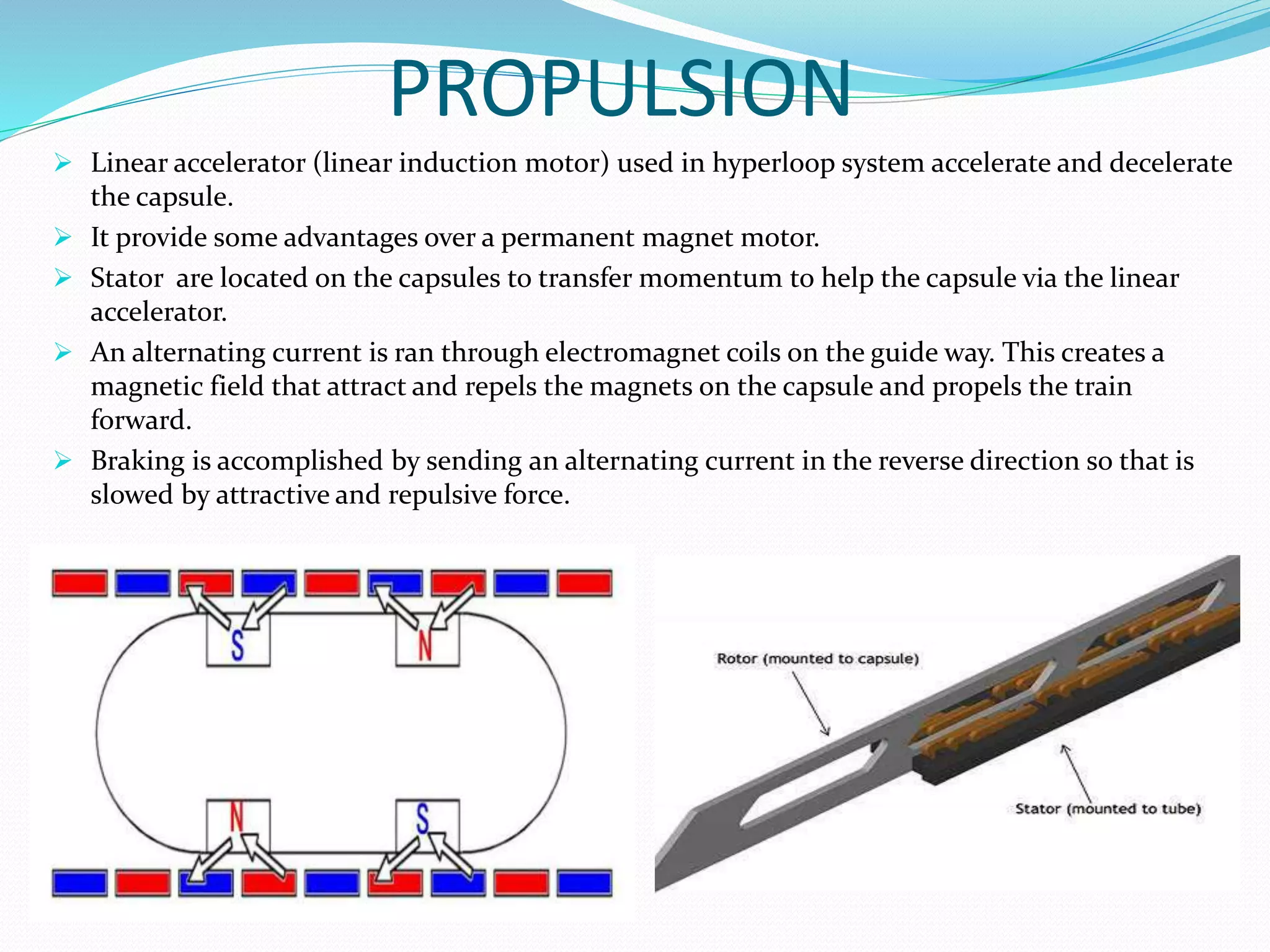 PROPULSION
 Linear accelerator (linear induction motor) used in hyperloop system accelerate and decelerate
the capsule.
 It provide some advantages over a permanent magnet motor.
 Stator are located on the capsules to transfer momentum to help the capsule via the linear
accelerator.
 An alternating current is ran through electromagnet coils on the guide way. This creates a
magnetic field that attract and repels the magnets on the capsule and propels the train
forward.
 Braking is accomplished by sending an alternating current in the reverse direction so that is
slowed by attractive and repulsive force.
 