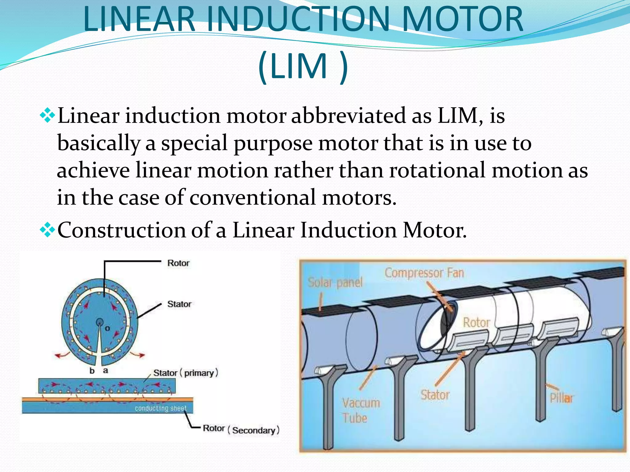 LINEAR INDUCTION MOTOR
(LIM )
Linear induction motor abbreviated as LIM, is
basically a special purpose motor that is in use to
achieve linear motion rather than rotational motion as
in the case of conventional motors.
Construction of a Linear Induction Motor.
 