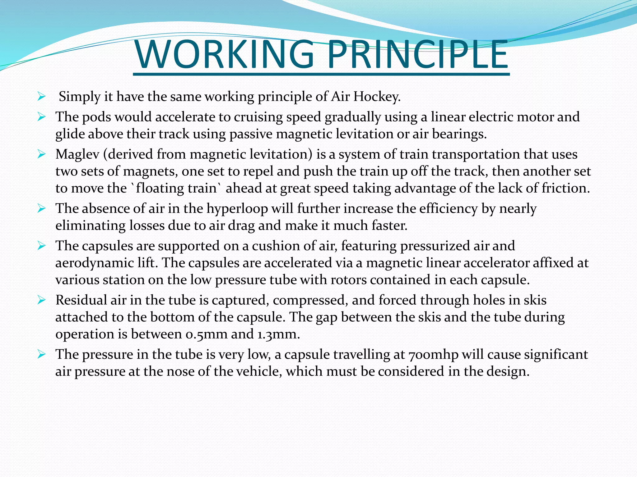 WORKING PRINCIPLE
 Simply it have the same working principle of Air Hockey.
 The pods would accelerate to cruising speed gradually using a linear electric motor and
glide above their track using passive magnetic levitation or air bearings.
 Maglev (derived from magnetic levitation) is a system of train transportation that uses
two sets of magnets, one set to repel and push the train up off the track, then another set
to move the `floating train` ahead at great speed taking advantage of the lack of friction.
 The absence of air in the hyperloop will further increase the efficiency by nearly
eliminating losses due to air drag and make it much faster.
 The capsules are supported on a cushion of air, featuring pressurized air and
aerodynamic lift. The capsules are accelerated via a magnetic linear accelerator affixed at
various station on the low pressure tube with rotors contained in each capsule.
 Residual air in the tube is captured, compressed, and forced through holes in skis
attached to the bottom of the capsule. The gap between the skis and the tube during
operation is between 0.5mm and 1.3mm.
 The pressure in the tube is very low, a capsule travelling at 700mhp will cause significant
air pressure at the nose of the vehicle, which must be considered in the design.
 