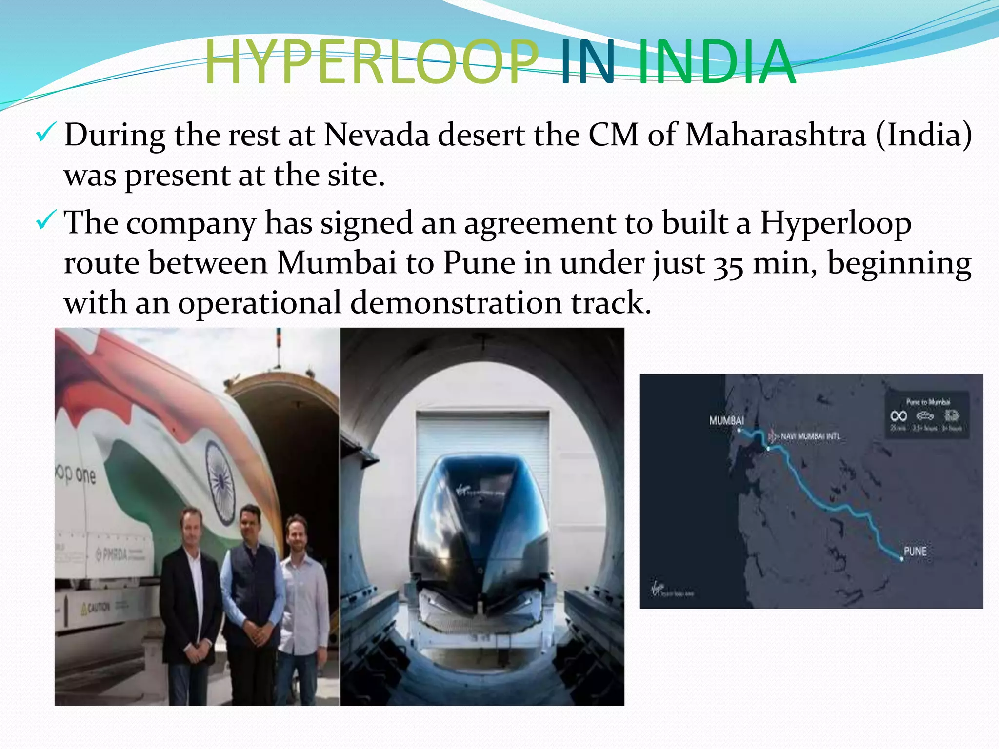 HYPERLOOP IN INDIA
 During the rest at Nevada desert the CM of Maharashtra (India)
was present at the site.
 The company has signed an agreement to built a Hyperloop
route between Mumbai to Pune in under just 35 min, beginning
with an operational demonstration track.
 