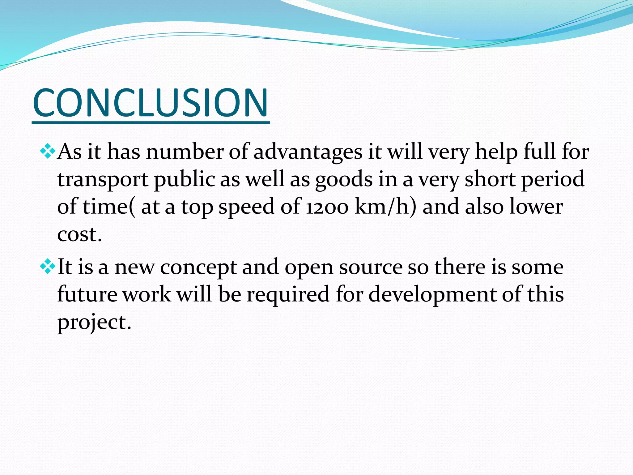 CONCLUSION
As it has number of advantages it will very help full for
transport public as well as goods in a very short period
of time( at a top speed of 1200 km/h) and also lower
cost.
It is a new concept and open source so there is some
future work will be required for development of this
project.
 