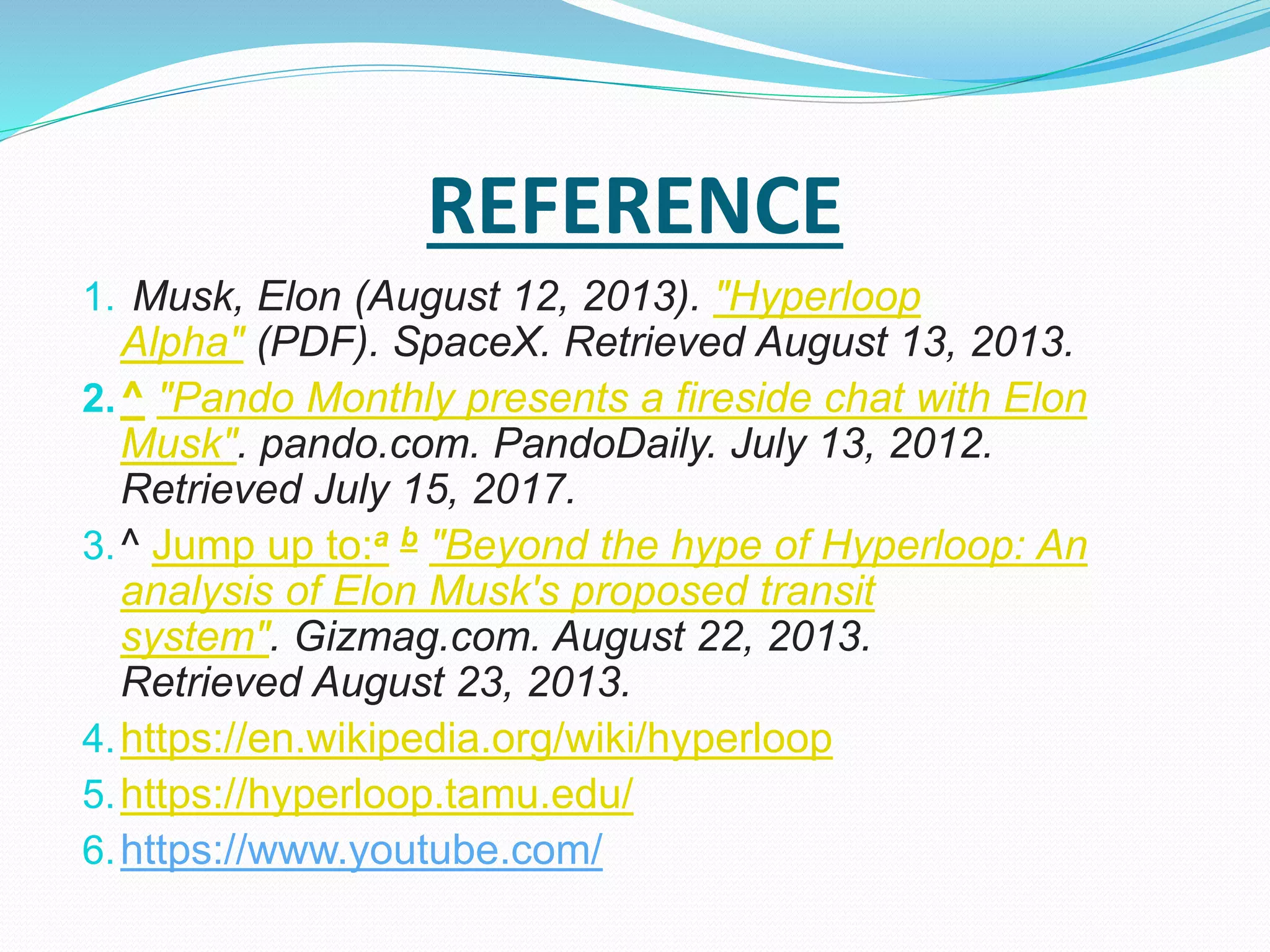REFERENCE
1. Musk, Elon (August 12, 2013). "Hyperloop
Alpha" (PDF). SpaceX. Retrieved August 13, 2013.
2.^ "Pando Monthly presents a fireside chat with Elon
Musk". pando.com. PandoDaily. July 13, 2012.
Retrieved July 15, 2017.
3.^ Jump up to:a b "Beyond the hype of Hyperloop: An
analysis of Elon Musk's proposed transit
system". Gizmag.com. August 22, 2013.
Retrieved August 23, 2013.
4.https://en.wikipedia.org/wiki/hyperloop
5.https://hyperloop.tamu.edu/
6.https://www.youtube.com/
 