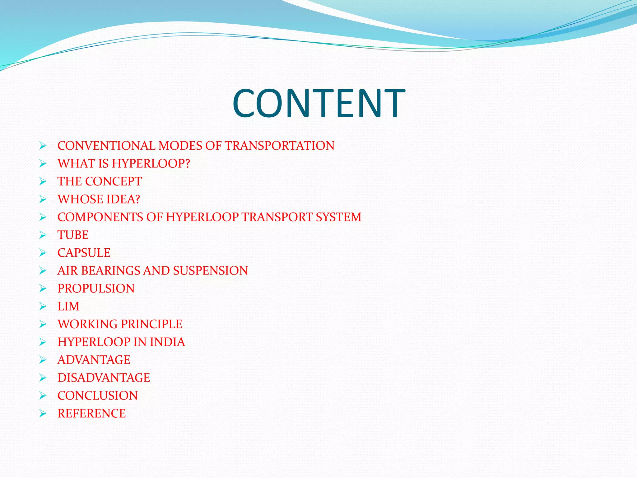 CONTENT
 CONVENTIONAL MODES OF TRANSPORTATION
 WHAT IS HYPERLOOP?
 THE CONCEPT
 WHOSE IDEA?
 COMPONENTS OF HYPERLOOP TRANSPORT SYSTEM
 TUBE
 CAPSULE
 AIR BEARINGS AND SUSPENSION
 PROPULSION
 LIM
 WORKING PRINCIPLE
 HYPERLOOP IN INDIA
 ADVANTAGE
 DISADVANTAGE
 CONCLUSION
 REFERENCE
 