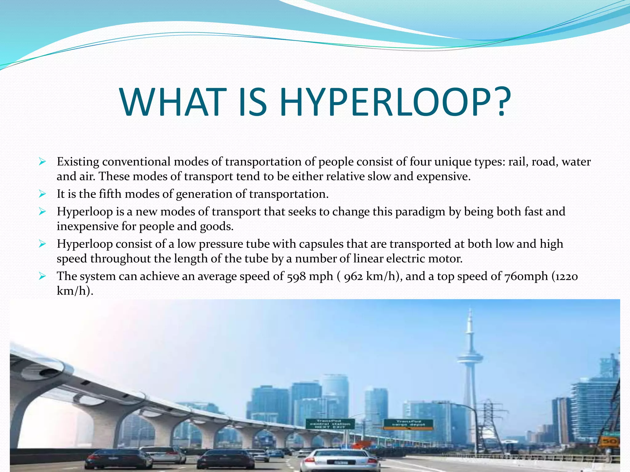 WHAT IS HYPERLOOP?
 Existing conventional modes of transportation of people consist of four unique types: rail, road, water
and air. These modes of transport tend to be either relative slow and expensive.
 It is the fifth modes of generation of transportation.
 Hyperloop is a new modes of transport that seeks to change this paradigm by being both fast and
inexpensive for people and goods.
 Hyperloop consist of a low pressure tube with capsules that are transported at both low and high
speed throughout the length of the tube by a number of linear electric motor.
 The system can achieve an average speed of 598 mph ( 962 km/h), and a top speed of 760mph (1220
km/h).
 