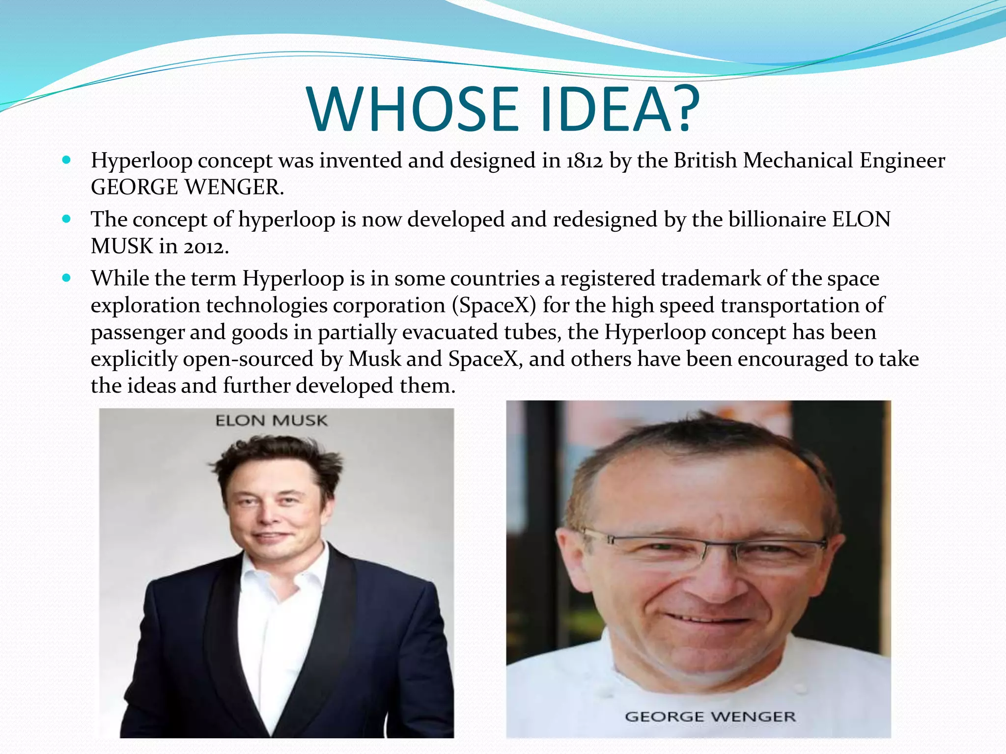 WHOSE IDEA?
 Hyperloop concept was invented and designed in 1812 by the British Mechanical Engineer
GEORGE WENGER.
 The concept of hyperloop is now developed and redesigned by the billionaire ELON
MUSK in 2012.
 While the term Hyperloop is in some countries a registered trademark of the space
exploration technologies corporation (SpaceX) for the high speed transportation of
passenger and goods in partially evacuated tubes, the Hyperloop concept has been
explicitly open-sourced by Musk and SpaceX, and others have been encouraged to take
the ideas and further developed them.
 