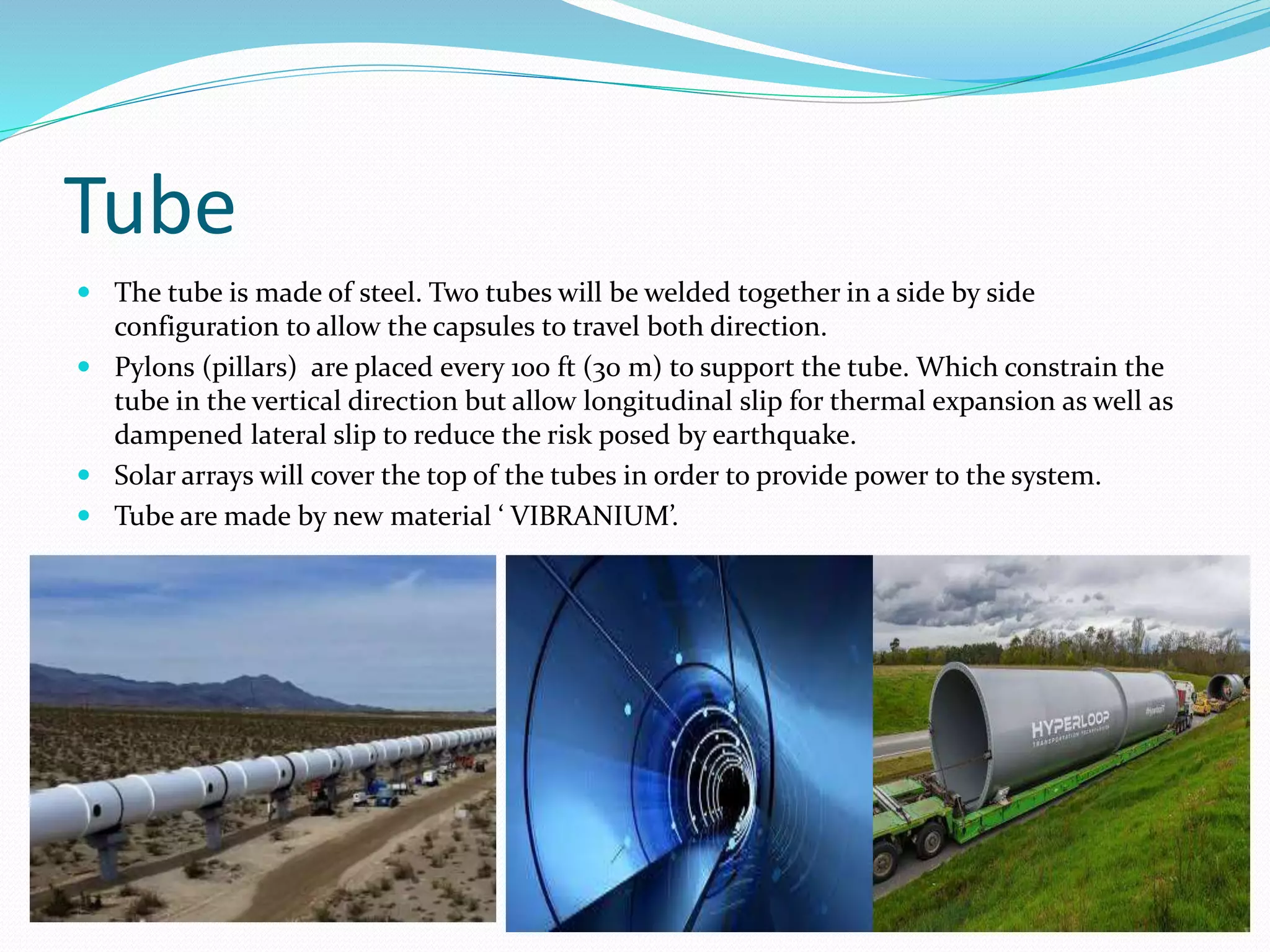 Tube
 The tube is made of steel. Two tubes will be welded together in a side by side
configuration to allow the capsules to travel both direction.
 Pylons (pillars) are placed every 100 ft (30 m) to support the tube. Which constrain the
tube in the vertical direction but allow longitudinal slip for thermal expansion as well as
dampened lateral slip to reduce the risk posed by earthquake.
 Solar arrays will cover the top of the tubes in order to provide power to the system.
 Tube are made by new material ‘ VIBRANIUM’.
 