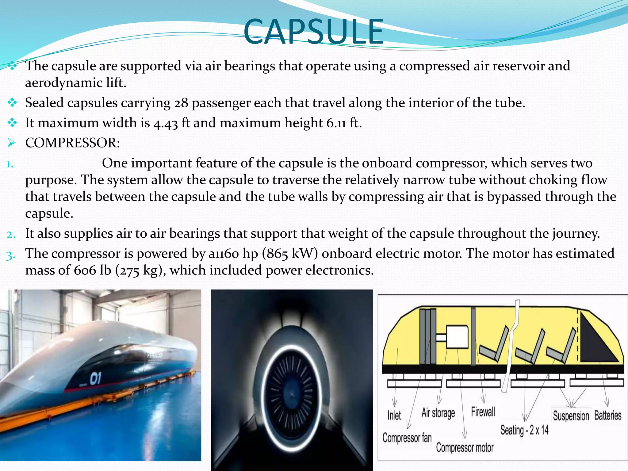 CAPSULE
 The capsule are supported via air bearings that operate using a compressed air reservoir and
aerodynamic lift.
 Sealed capsules carrying 28 passenger each that travel along the interior of the tube.
 It maximum width is 4.43 ft and maximum height 6.11 ft.
 COMPRESSOR:
1. One important feature of the capsule is the onboard compressor, which serves two
purpose. The system allow the capsule to traverse the relatively narrow tube without choking flow
that travels between the capsule and the tube walls by compressing air that is bypassed through the
capsule.
2. It also supplies air to air bearings that support that weight of the capsule throughout the journey.
3. The compressor is powered by a1160 hp (865 kW) onboard electric motor. The motor has estimated
mass of 606 lb (275 kg), which included power electronics.
 