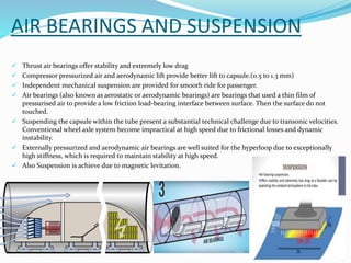 AIR BEARINGS AND SUSPENSION
 Thrust air bearings offer stability and extremely low drag
 Compressor pressurized air and aerodynamic lift provide better lift to capsule.(0.5 to 1.3 mm)
 Independent mechanical suspension are provided for smooth ride for passenger.
 Air bearings (also known as aerostatic or aerodynamic bearings) are bearings that used a thin film of
pressurised air to provide a low friction load-bearing interface between surface. Then the surface do not
touched.
 Suspending the capsule within the tube present a substantial technical challenge due to transonic velocities.
Conventional wheel axle system become impractical at high speed due to frictional losses and dynamic
instability.
 Externally pressurized and aerodynamic air bearings are well suited for the hyperloop due to exceptionally
high stiffness, which is required to maintain stability at high speed.
 Also Suspension is achieve due to magnetic levitation.
 