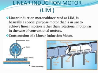LINEAR INDUCTION MOTOR
(LIM )
Linear induction motor abbreviated as LIM, is
basically a special purpose motor that is in use to
achieve linear motion rather than rotational motion as
in the case of conventional motors.
Construction of a Linear Induction Motor.
 