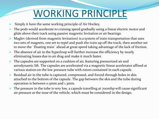 WORKING PRINCIPLE
 Simply it have the same working principle of Air Hockey.
 The pods would accelerate to cruising speed gradually using a linear electric motor and
glide above their track using passive magnetic levitation or air bearings.
 Maglev (derived from magnetic levitation) is a system of train transportation that uses
two sets of magnets, one set to repel and push the train up off the track, then another set
to move the `floating train` ahead at great speed taking advantage of the lack of friction.
 The absence of air in the hyperloop will further increase the efficiency by nearly
eliminating losses due to air drag and make it much faster.
 The capsules are supported on a cushion of air, featuring pressurized air and
aerodynamic lift. The capsules are accelerated via a magnetic linear accelerator affixed at
various station on the low pressure tube with rotors contained in each capsule.
 Residual air in the tube is captured, compressed, and forced through holes in skis
attached to the bottom of the capsule. The gap between the skis and the tube during
operation is between 0.5mm and 1.3mm.
 The pressure in the tube is very low, a capsule travelling at 700mhp will cause significant
air pressure at the nose of the vehicle, which must be considered in the design.
 