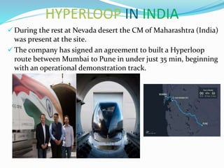 HYPERLOOP IN INDIA
 During the rest at Nevada desert the CM of Maharashtra (India)
was present at the site.
 The company has signed an agreement to built a Hyperloop
route between Mumbai to Pune in under just 35 min, beginning
with an operational demonstration track.
 