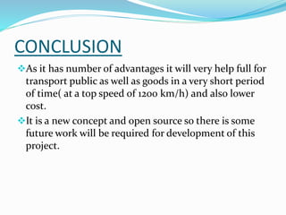 CONCLUSION
As it has number of advantages it will very help full for
transport public as well as goods in a very short period
of time( at a top speed of 1200 km/h) and also lower
cost.
It is a new concept and open source so there is some
future work will be required for development of this
project.
 