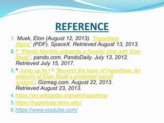REFERENCE
1. Musk, Elon (August 12, 2013). "Hyperloop
Alpha" (PDF). SpaceX. Retrieved August 13, 2013.
2.^ "Pando Monthly presents a fireside chat with Elon
Musk". pando.com. PandoDaily. July 13, 2012.
Retrieved July 15, 2017.
3.^ Jump up to:a b "Beyond the hype of Hyperloop: An
analysis of Elon Musk's proposed transit
system". Gizmag.com. August 22, 2013.
Retrieved August 23, 2013.
4.https://en.wikipedia.org/wiki/hyperloop
5.https://hyperloop.tamu.edu/
6.https://www.youtube.com/
 