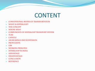 CONTENT
 CONVENTIONAL MODES OF TRANSPORTATION
 WHAT IS HYPERLOOP?
 THE CONCEPT
 WHOSE IDEA?
 COMPONENTS OF HYPERLOOP TRANSPORT SYSTEM
 TUBE
 CAPSULE
 AIR BEARINGS AND SUSPENSION
 PROPULSION
 LIM
 WORKING PRINCIPLE
 HYPERLOOP IN INDIA
 ADVANTAGE
 DISADVANTAGE
 CONCLUSION
 REFERENCE
 