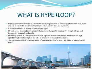 WHAT IS HYPERLOOP?
 Existing conventional modes of transportation of people consist of four unique types: rail, road, water
and air. These modes of transport tend to be either relative slow and expensive.
 It is the fifth modes of generation of transportation.
 Hyperloop is a new modes of transport that seeks to change this paradigm by being both fast and
inexpensive for people and goods.
 Hyperloop consist of a low pressure tube with capsules that are transported at both low and high
speed throughout the length of the tube by a number of linear electric motor.
 The system can achieve an average speed of 598 mph ( 962 km/h), and a top speed of 760mph (1220
km/h).
 