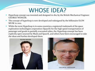 WHOSE IDEA?
 Hyperloop concept was invented and designed in 1812 by the British Mechanical Engineer
GEORGE WENGER.
 The concept of hyperloop is now developed and redesigned by the billionaire ELON
MUSK in 2012.
 While the term Hyperloop is in some countries a registered trademark of the space
exploration technologies corporation (SpaceX) for the high speed transportation of
passenger and goods in partially evacuated tubes, the Hyperloop concept has been
explicitly open-sourced by Musk and SpaceX, and others have been encouraged to take
the ideas and further developed them.
 