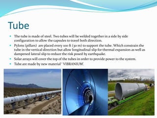 Tube
 The tube is made of steel. Two tubes will be welded together in a side by side
configuration to allow the capsules to travel both direction.
 Pylons (pillars) are placed every 100 ft (30 m) to support the tube. Which constrain the
tube in the vertical direction but allow longitudinal slip for thermal expansion as well as
dampened lateral slip to reduce the risk posed by earthquake.
 Solar arrays will cover the top of the tubes in order to provide power to the system.
 Tube are made by new material ‘ VIBRANIUM’.
 