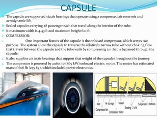 CAPSULE
 The capsule are supported via air bearings that operate using a compressed air reservoir and
aerodynamic lift.
 Sealed capsules carrying 28 passenger each that travel along the interior of the tube.
 It maximum width is 4.43 ft and maximum height 6.11 ft.
 COMPRESSOR:
1. One important feature of the capsule is the onboard compressor, which serves two
purpose. The system allow the capsule to traverse the relatively narrow tube without choking flow
that travels between the capsule and the tube walls by compressing air that is bypassed through the
capsule.
2. It also supplies air to air bearings that support that weight of the capsule throughout the journey.
3. The compressor is powered by a1160 hp (865 kW) onboard electric motor. The motor has estimated
mass of 606 lb (275 kg), which included power electronics.
 