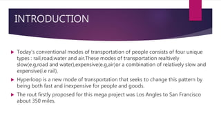 INTRODUCTION
 Today’s conventional modes of transportation of people consists of four unique
types : rail,road,water and air.These modes of transportation realtively
slow(e.g,road and water),expensive(e.g,air)or a combination of relatively slow and
expensive(i.e rail).
 Hyperloop is a new mode of transportation that seeks to change this pattern by
being both fast and inexpensive for people and goods.
 The rout firstly proposed for this mega project was Los Angles to San Francisco
about 350 miles.
 