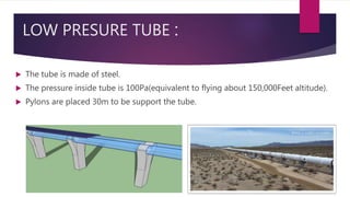 LOW PRESURE TUBE :
 The tube is made of steel.
 The pressure inside tube is 100Pa(equivalent to flying about 150,000Feet altitude).
 Pylons are placed 30m to be support the tube.
 