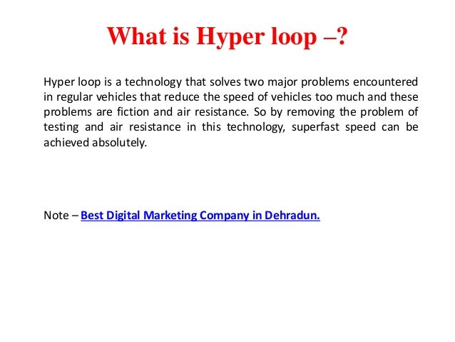 What is Hyper loop –?
Hyper loop is a technology that solves two major problems encountered
in regular vehicles that reduce the speed of vehicles too much and these
problems are fiction and air resistance. So by removing the problem of
testing and air resistance in this technology, superfast speed can be
achieved absolutely.
Note – Best Digital Marketing Company in Dehradun.
 