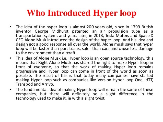 Who Introduced Hyper loop
• The idea of ​​the hyper loop is almost 200 years old, since in 1799 British
inventor George Midhurst patented an air propulsion tube as a
transportation system, and years later, in 2013, Tesla Motors and Space X
CEO Alone Musk introduced the design of the hyper loop. And his idea and
design got a good response all over the world. Alone musk says that hyper
loop will be faster than port trains, safer than cars and cause less damage
to the environment than aircraft.
• This idea of ​​Alone Musk i.e. Hyper loop is an open source technology, this
means that Right Alone Musk has shared the right to make Hyper loop in
front of everyone, so that the work of making Hyper loop remains
progressive and Hyper loop can come in front of the world as soon as
possible. The result of this is that today many companies have started
making Hyper loop such as companies like Version Hyper loop One, HTT,
Transpod and Arrivo.
• The fundamental idea of ​​making Hyper loop will remain the same of these
companies, but there will definitely be a slight difference in the
technology used to make it, ie with a slight twist.
 