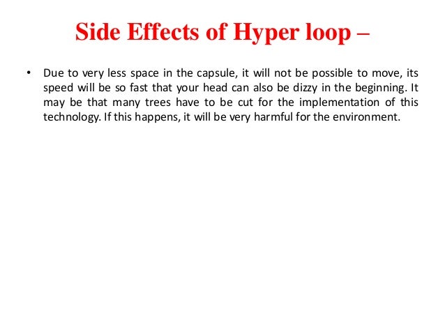 Side Effects of Hyper loop –
• Due to very less space in the capsule, it will not be possible to move, its
speed will be so fast that your head can also be dizzy in the beginning. It
may be that many trees have to be cut for the implementation of this
technology. If this happens, it will be very harmful for the environment.
 