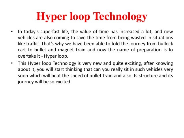 Hyper loop Technology
• In today's superfast life, the value of time has increased a lot, and new
vehicles are also coming to save the time from being wasted in situations
like traffic. That's why we have been able to fold the journey from bullock
cart to bullet and magnet train and now the name of preparation is to
overtake it - Hyper loop.
• This Hyper loop Technology is very new and quite exciting, after knowing
about it, you will start thinking that can you really sit in such vehicles very
soon which will beat the speed of bullet train and also its structure and its
journey will be so excited.
 
