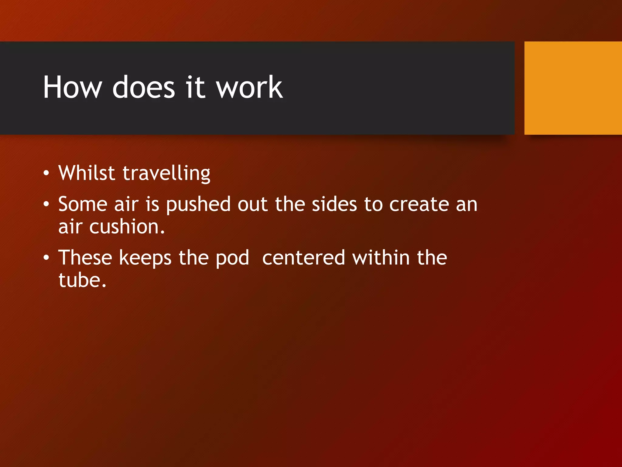 How does it work
• Whilst travelling
• Some air is pushed out the sides to create an
air cushion.
• These keeps the pod centered within the
tube.
 