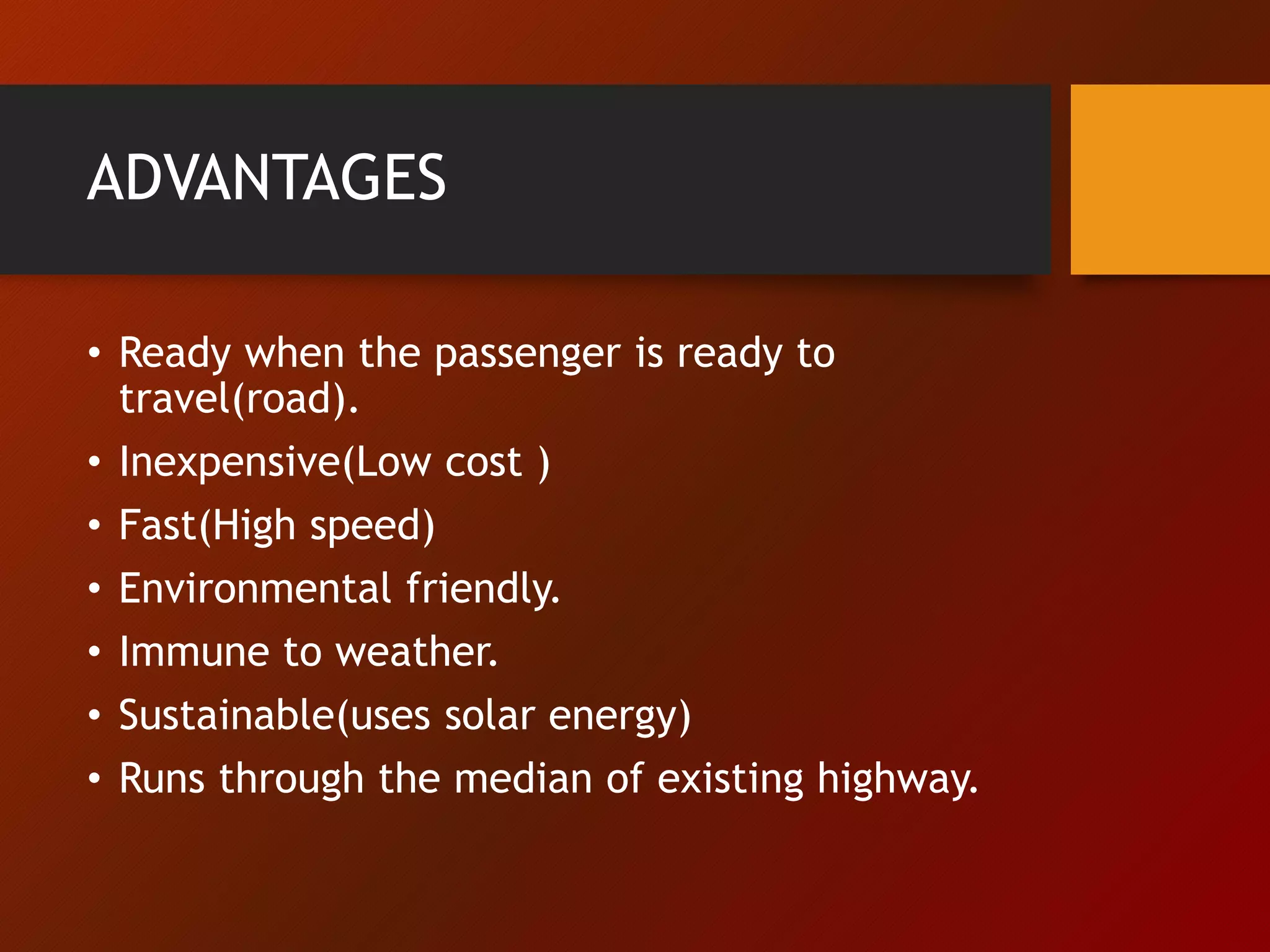 ADVANTAGES
• Ready when the passenger is ready to
travel(road).
• Inexpensive(Low cost )
• Fast(High speed)
• Environmental friendly.
• Immune to weather.
• Sustainable(uses solar energy)
• Runs through the median of existing highway.
 