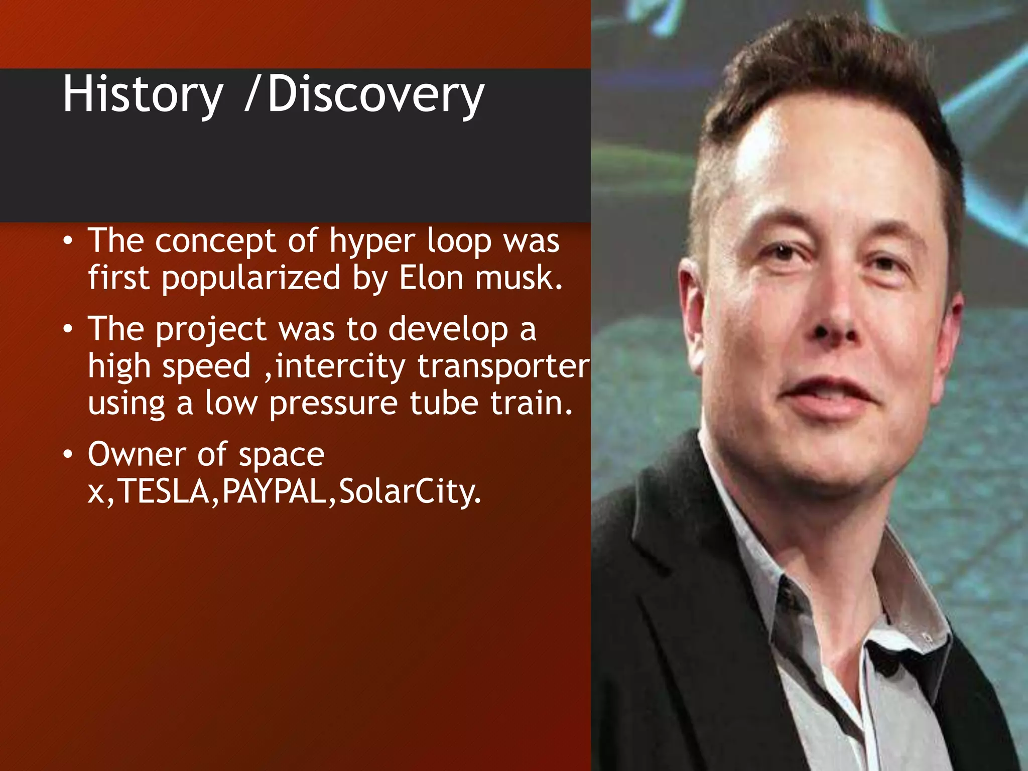 History /Discovery
• The concept of hyper loop was
first popularized by Elon musk.
• The project was to develop a
high speed ,intercity transporter
using a low pressure tube train.
• Owner of space
x,TESLA,PAYPAL,SolarCity.
 