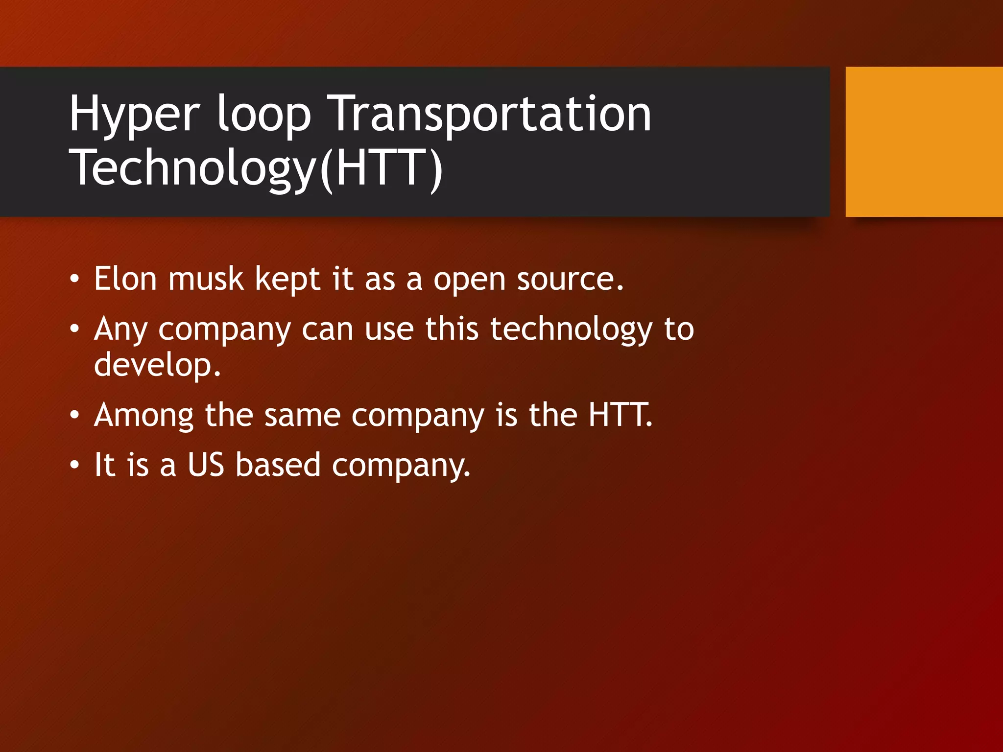 Hyper loop Transportation
Technology(HTT)
• Elon musk kept it as a open source.
• Any company can use this technology to
develop.
• Among the same company is the HTT.
• It is a US based company.
 