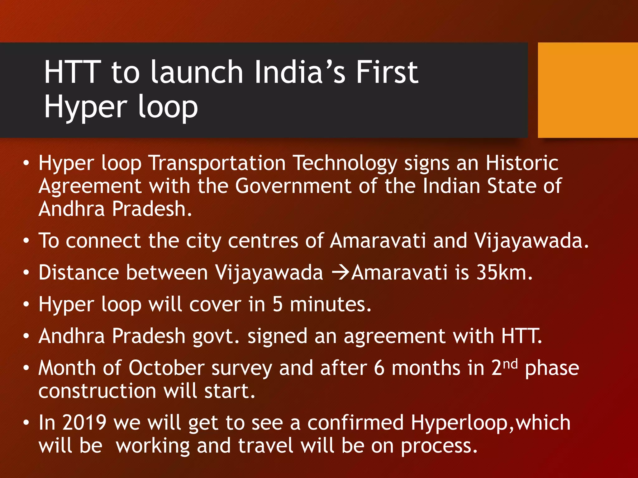 HTT to launch India’s First
Hyper loop
• Hyper loop Transportation Technology signs an Historic
Agreement with the Government of the Indian State of
Andhra Pradesh.
• To connect the city centres of Amaravati and Vijayawada.
• Distance between Vijayawada Amaravati is 35km.
• Hyper loop will cover in 5 minutes.
• Andhra Pradesh govt. signed an agreement with HTT.
• Month of October survey and after 6 months in 2nd phase
construction will start.
• In 2019 we will get to see a confirmed Hyperloop,which
will be working and travel will be on process.
 