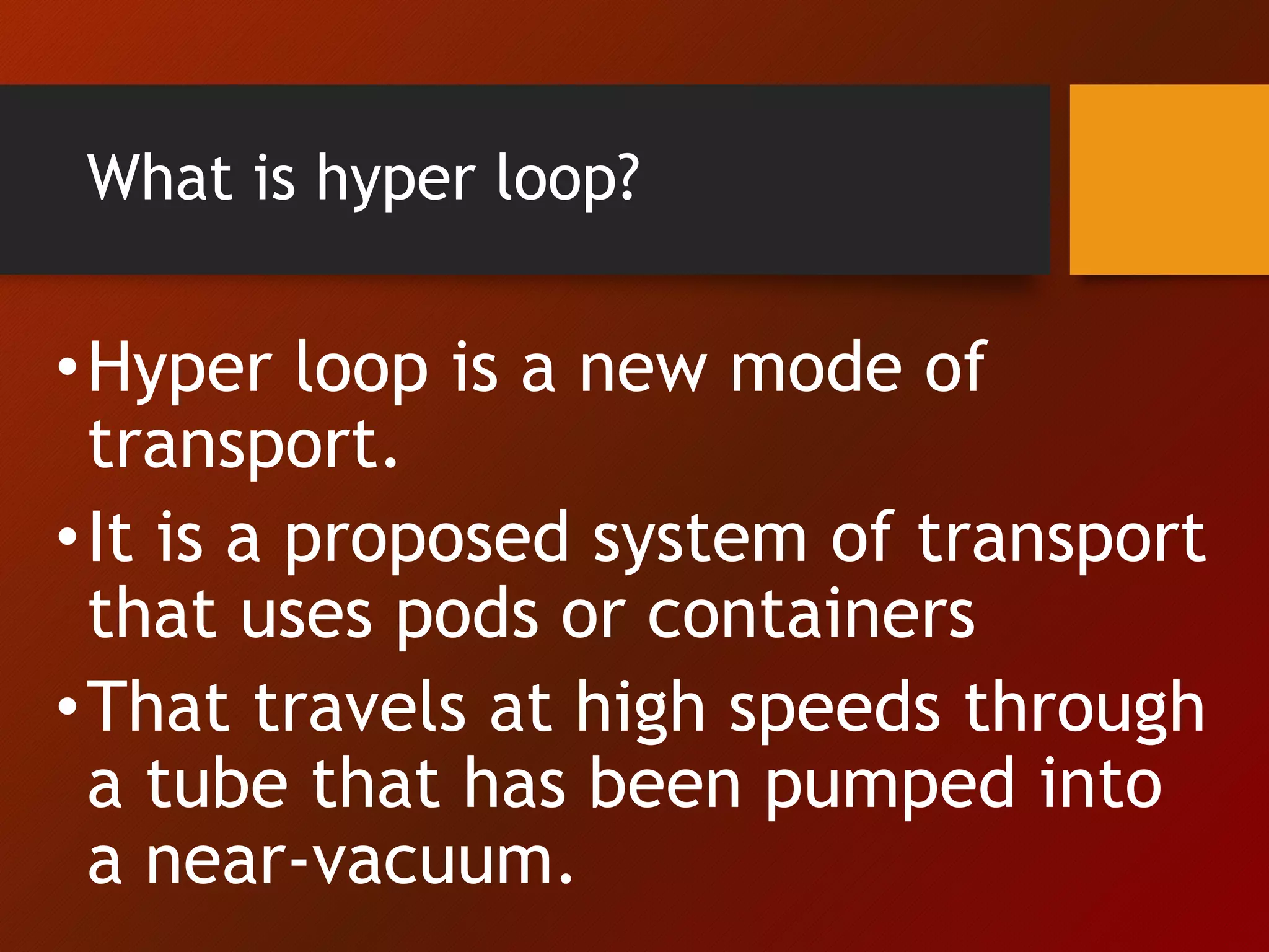 What is hyper loop?
•Hyper loop is a new mode of
transport.
•It is a proposed system of transport
that uses pods or containers
•That travels at high speeds through
a tube that has been pumped into
a near-vacuum.
 