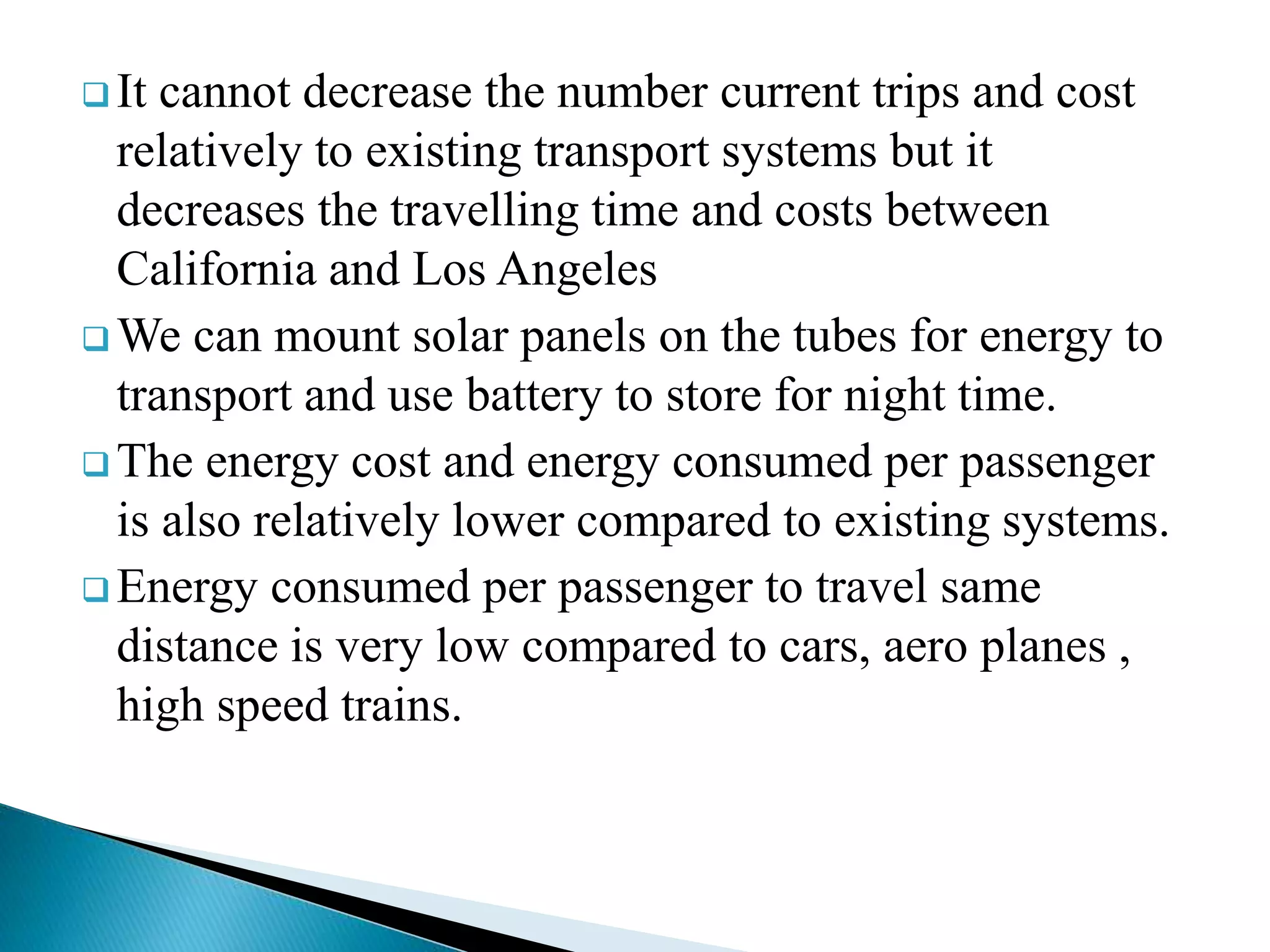  It cannot decrease the number current trips and cost
relatively to existing transport systems but it
decreases the travelling time and costs between
California and Los Angeles
 We can mount solar panels on the tubes for energy to
transport and use battery to store for night time.
 The energy cost and energy consumed per passenger
is also relatively lower compared to existing systems.
 Energy consumed per passenger to travel same
distance is very low compared to cars, aero planes ,
high speed trains.
 