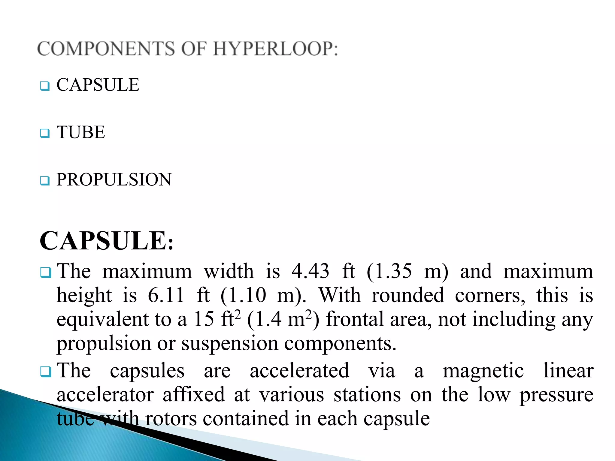  CAPSULE
 TUBE
 PROPULSION
CAPSULE:
 The maximum width is 4.43 ft (1.35 m) and maximum
height is 6.11 ft (1.10 m). With rounded corners, this is
equivalent to a 15 ft2 (1.4 m2) frontal area, not including any
propulsion or suspension components.
 The capsules are accelerated via a magnetic linear
accelerator affixed at various stations on the low pressure
tube with rotors contained in each capsule
 