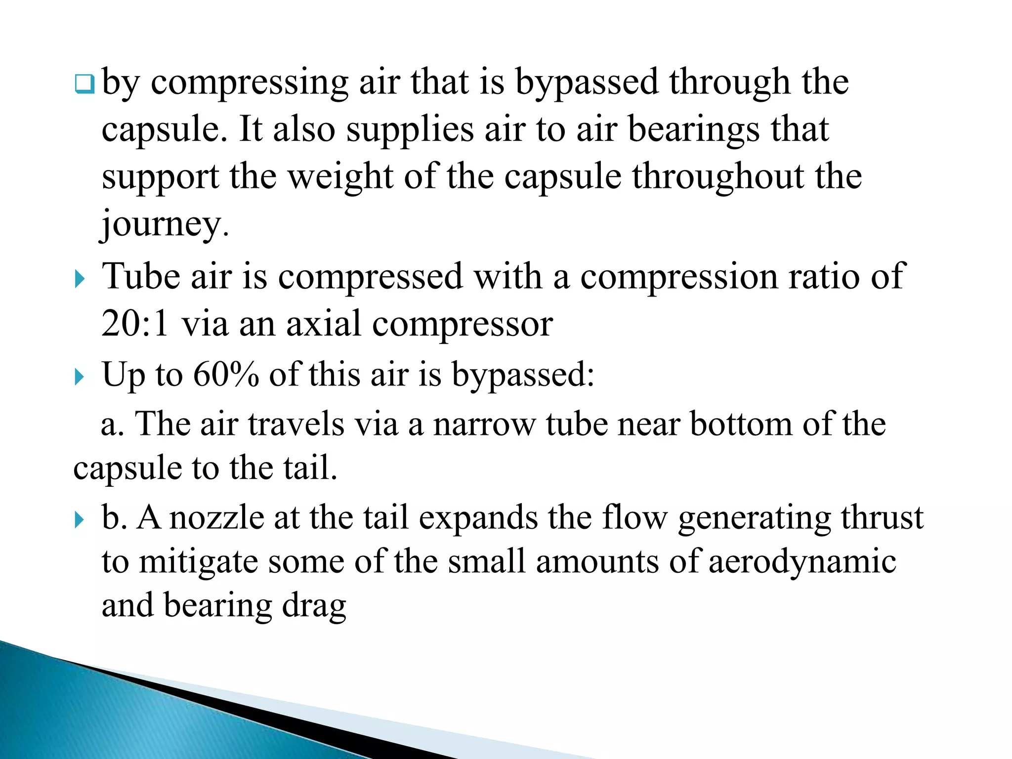  by compressing air that is bypassed through the
capsule. It also supplies air to air bearings that
support the weight of the capsule throughout the
journey.
 Tube air is compressed with a compression ratio of
20:1 via an axial compressor
 Up to 60% of this air is bypassed:
a. The air travels via a narrow tube near bottom of the
capsule to the tail.
 b. A nozzle at the tail expands the flow generating thrust
to mitigate some of the small amounts of aerodynamic
and bearing drag
 