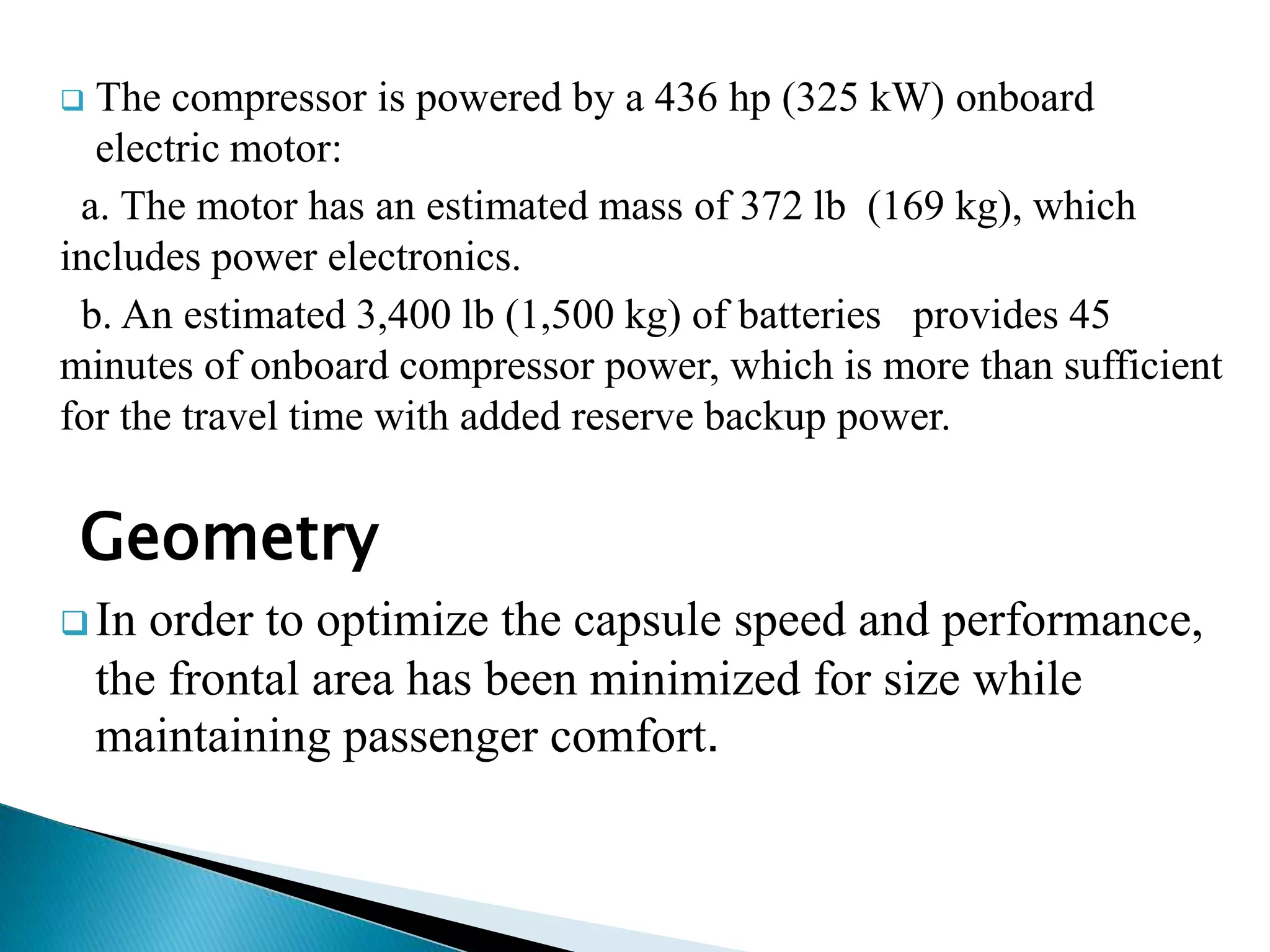  The compressor is powered by a 436 hp (325 kW) onboard
electric motor:
a. The motor has an estimated mass of 372 lb (169 kg), which
includes power electronics.
b. An estimated 3,400 lb (1,500 kg) of batteries provides 45
minutes of onboard compressor power, which is more than sufficient
for the travel time with added reserve backup power.
Geometry
 In order to optimize the capsule speed and performance,
the frontal area has been minimized for size while
maintaining passenger comfort.
 