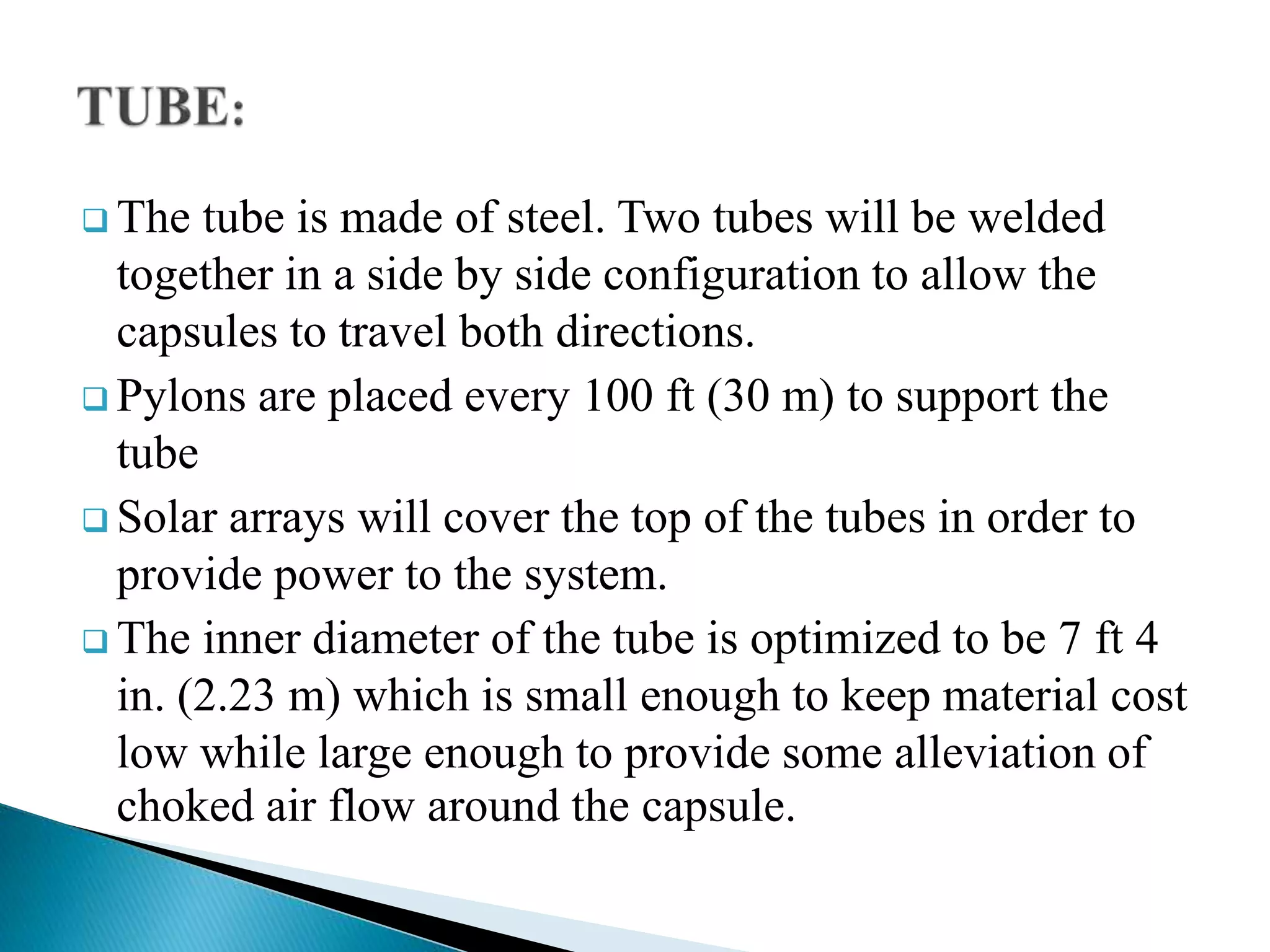  The tube is made of steel. Two tubes will be welded
together in a side by side configuration to allow the
capsules to travel both directions.
 Pylons are placed every 100 ft (30 m) to support the
tube
 Solar arrays will cover the top of the tubes in order to
provide power to the system.
 The inner diameter of the tube is optimized to be 7 ft 4
in. (2.23 m) which is small enough to keep material cost
low while large enough to provide some alleviation of
choked air flow around the capsule.
 