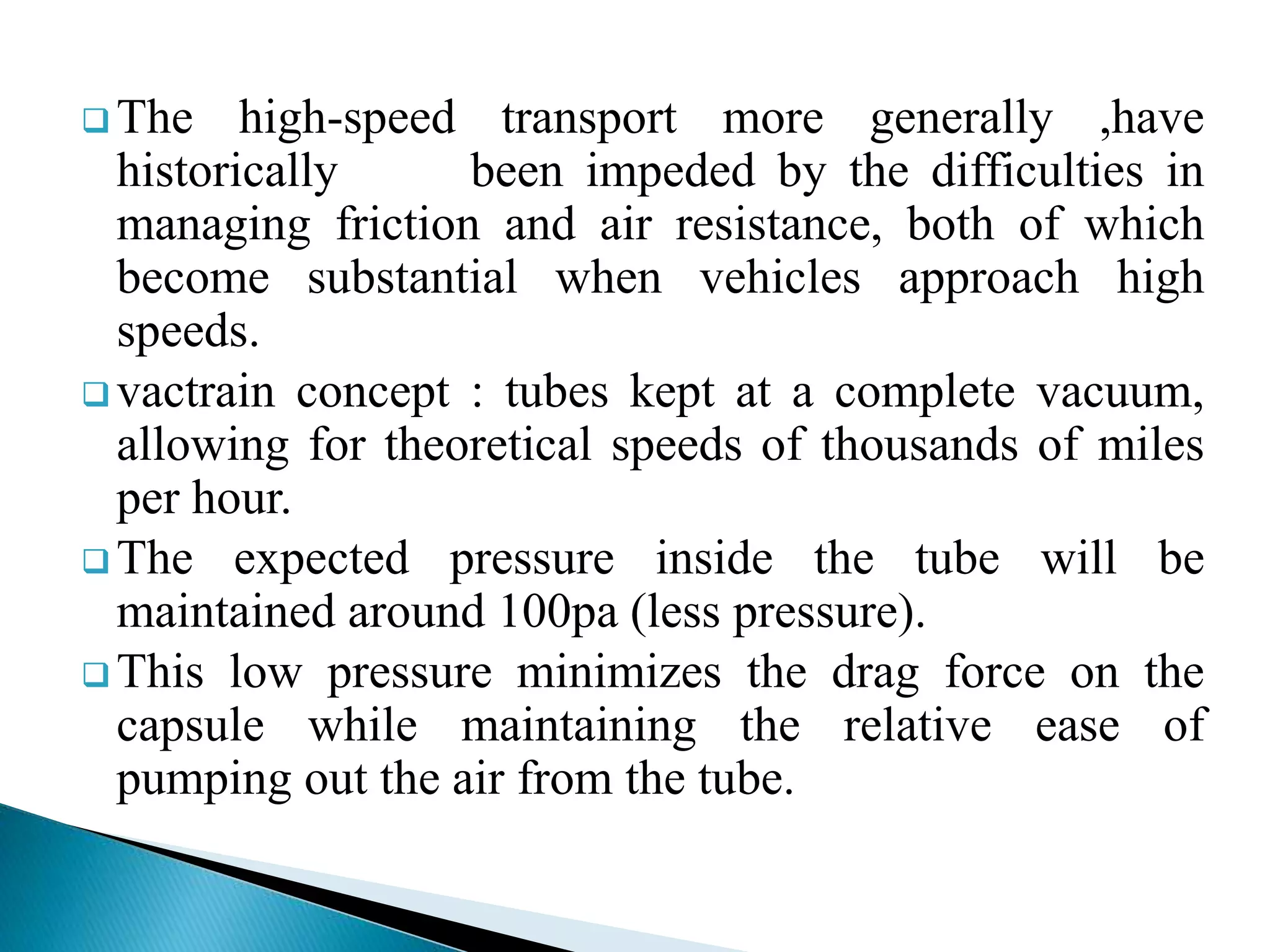  The high-speed transport more generally ,have
historically been impeded by the difficulties in
managing friction and air resistance, both of which
become substantial when vehicles approach high
speeds.
 vactrain concept : tubes kept at a complete vacuum,
allowing for theoretical speeds of thousands of miles
per hour.
 The expected pressure inside the tube will be
maintained around 100pa (less pressure).
 This low pressure minimizes the drag force on the
capsule while maintaining the relative ease of
pumping out the air from the tube.
 