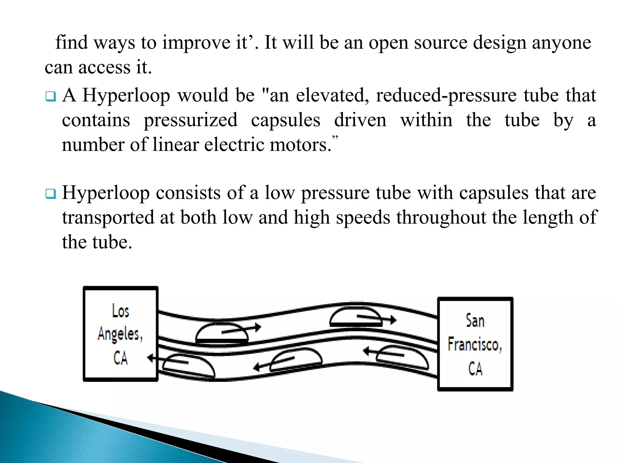 find ways to improve it’. It will be an open source design anyone
can access it.
 A Hyperloop would be "an elevated, reduced-pressure tube that
contains pressurized capsules driven within the tube by a
number of linear electric motors.”
 Hyperloop consists of a low pressure tube with capsules that are
transported at both low and high speeds throughout the length of
the tube.
 