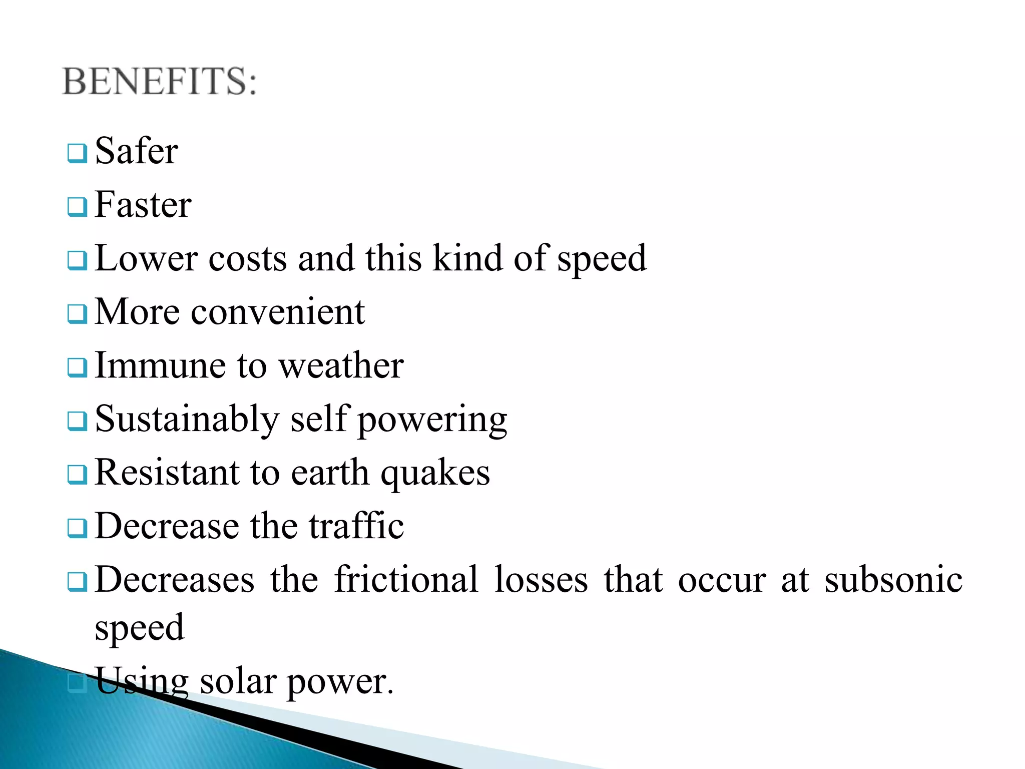  Safer
 Faster
 Lower costs and this kind of speed
 More convenient
 Immune to weather
 Sustainably self powering
 Resistant to earth quakes
 Decrease the traffic
 Decreases the frictional losses that occur at subsonic
speed
 Using solar power.
 
