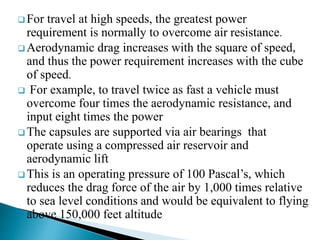  For travel at high speeds, the greatest power
requirement is normally to overcome air resistance.
 Aerodynamic drag increases with the square of speed,
and thus the power requirement increases with the cube
of speed.
 For example, to travel twice as fast a vehicle must
overcome four times the aerodynamic resistance, and
input eight times the power
 The capsules are supported via air bearings that
operate using a compressed air reservoir and
aerodynamic lift
 This is an operating pressure of 100 Pascal’s, which
reduces the drag force of the air by 1,000 times relative
to sea level conditions and would be equivalent to flying
above 150,000 feet altitude
 